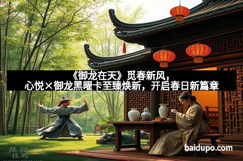 《御龙在天》觅春新风,心悦×御龙黑曜卡至臻焕新,开启春日新篇章
